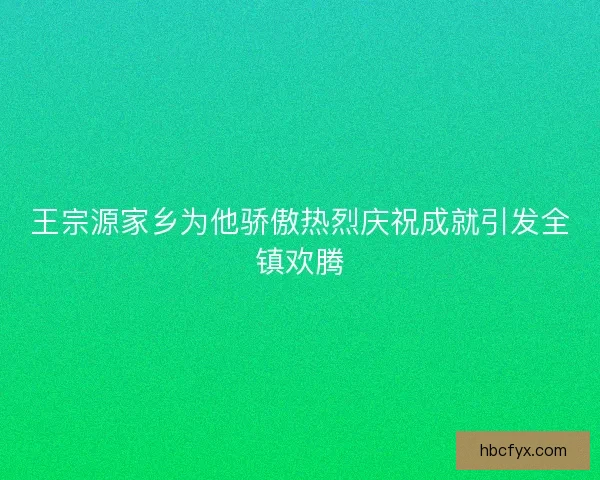 王宗源家乡为他骄傲热烈庆祝成就引发全镇欢腾