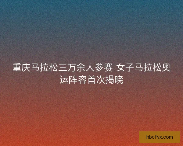 重庆马拉松三万余人参赛 女子马拉松奥运阵容首次揭晓