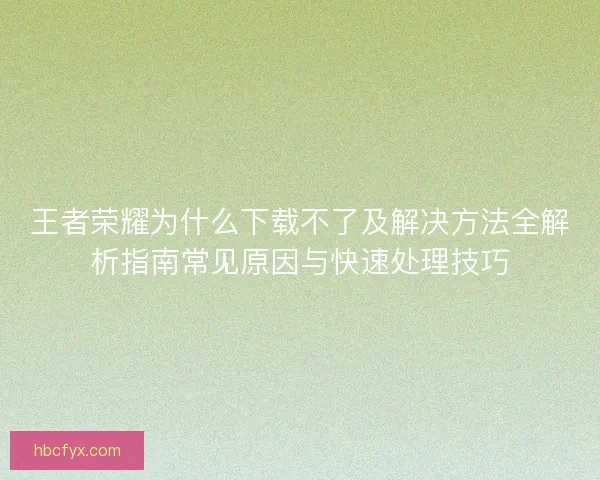王者荣耀为什么下载不了及解决方法全解析指南常见原因与快速处理技巧