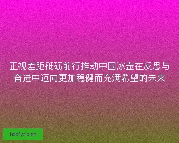 正视差距砥砺前行推动中国冰壶在反思与奋进中迈向更加稳健而充满希望的未来