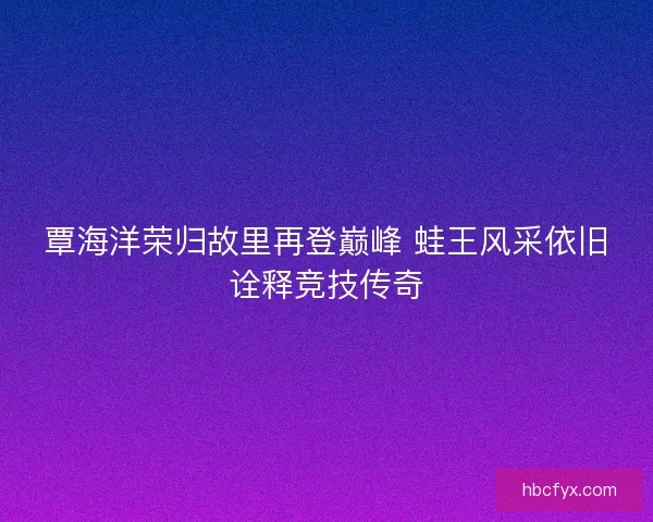 覃海洋荣归故里再登巅峰 蛙王风采依旧诠释竞技传奇