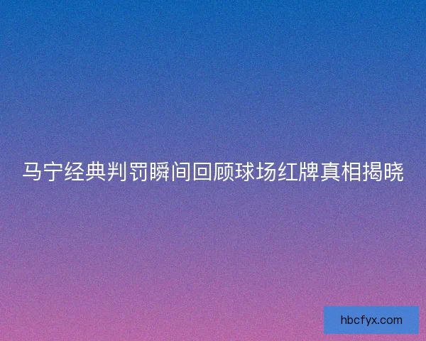 马宁经典判罚瞬间回顾球场红牌真相揭晓