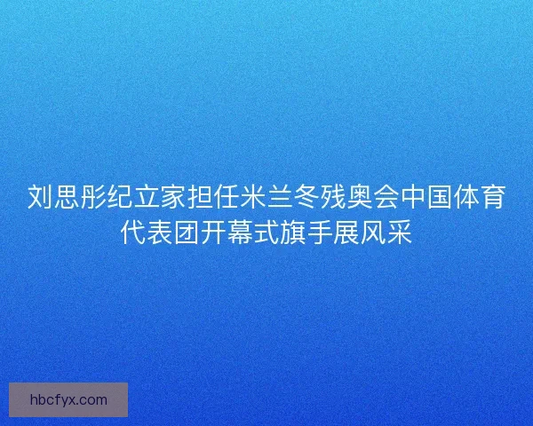 刘思彤纪立家担任米兰冬残奥会中国体育代表团开幕式旗手展风采 刘思彤纪立家担任米兰冬残奥会中国体育代表团开幕式旗手展风采