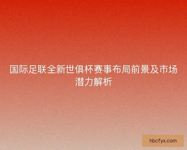 国际足联全新世俱杯赛事布局前景及市场潜力解析