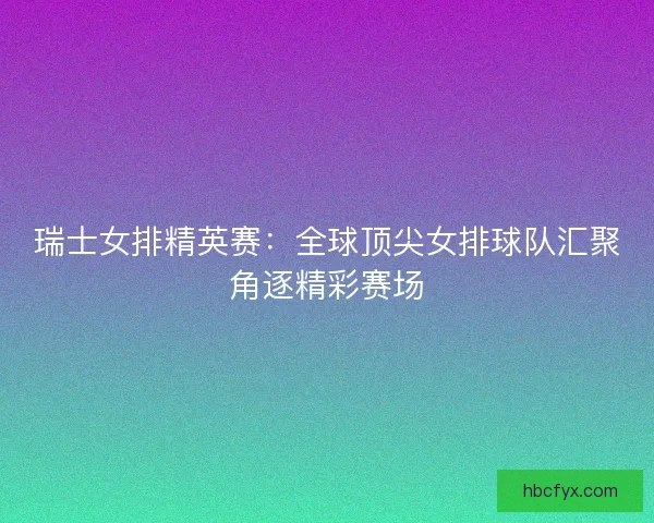 瑞士女排精英赛：全球顶尖女排球队汇聚角逐精彩赛场