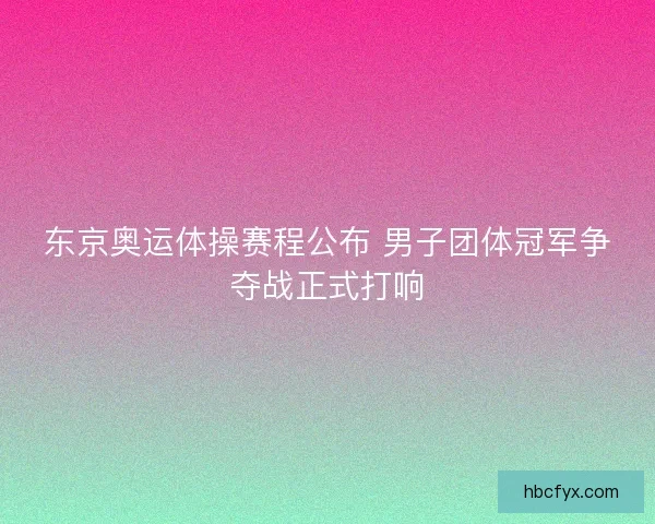 东京奥运体操赛程公布 男子团体冠军争夺战正式打响