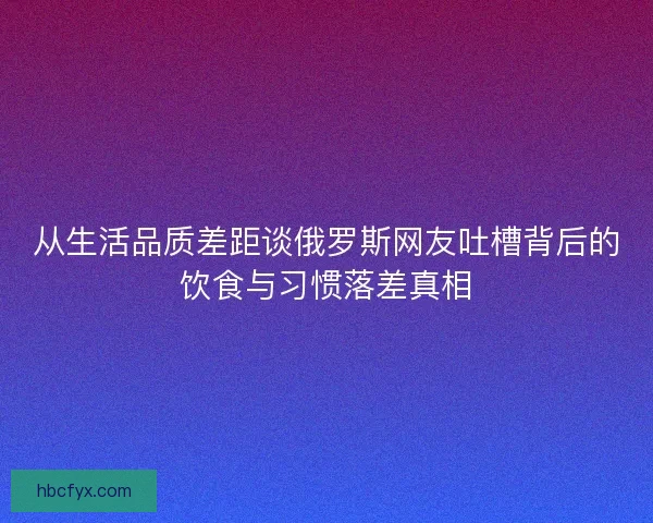 从生活品质差距谈俄罗斯网友吐槽背后的饮食与习惯落差真相