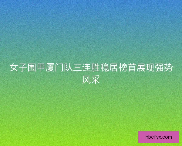 女子围甲厦门队三连胜稳居榜首展现强势风采