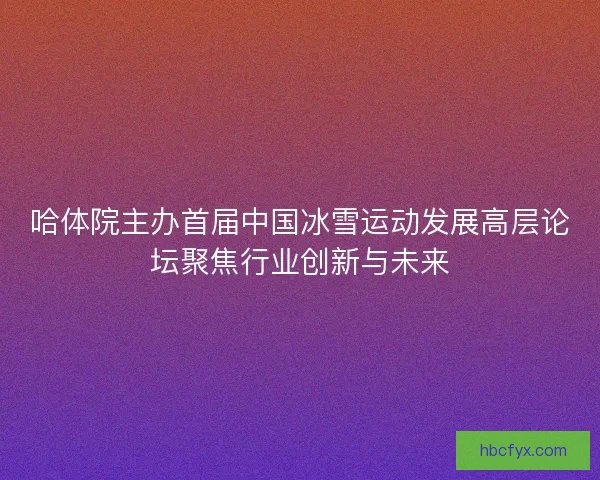 哈体院主办首届中国冰雪运动发展高层论坛聚焦行业创新与未来 哈体院主办首届中国冰雪运动发展高层论坛聚焦行业创新与未来