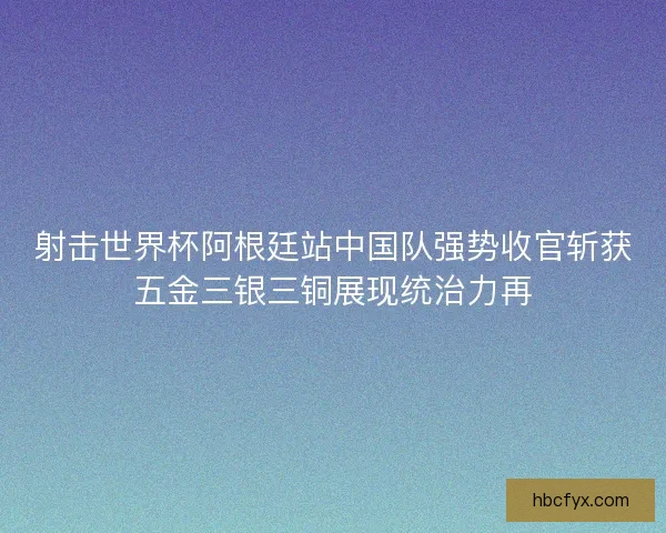 射击世界杯阿根廷站中国队强势收官斩获五金三银三铜展现统治力再 射击世界杯阿根廷站中国队强势收官斩获五金三银三铜展现统治力再