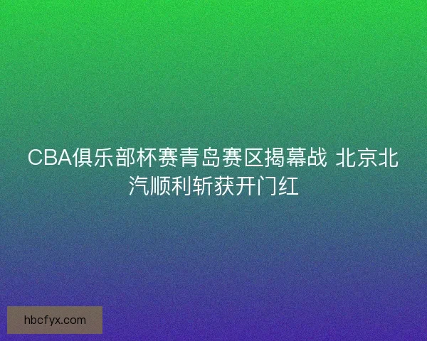 CBA俱乐部杯赛青岛赛区揭幕战 北京北汽顺利斩获开门红 CBA俱乐部杯赛青岛赛区揭幕战 北京北汽顺利斩获开门红
