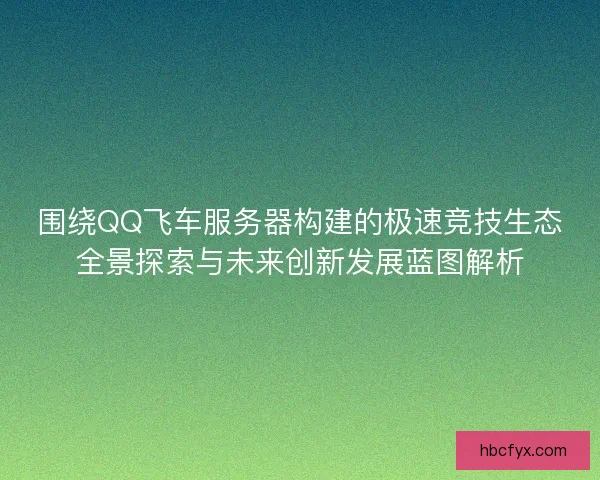 围绕QQ飞车服务器构建的极速竞技生态全景探索与未来创新发展蓝图解析